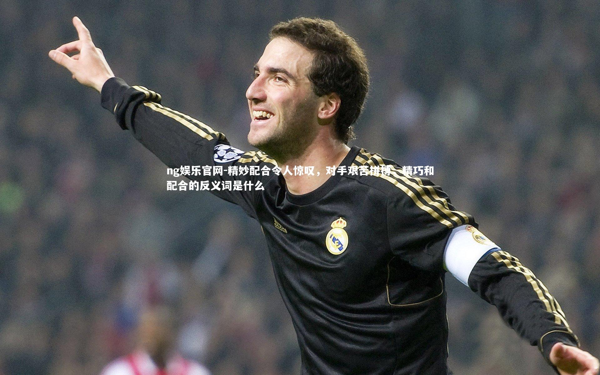 ng娱乐官网-精妙配合令人惊叹，对手艰苦拼搏，精巧和配合的反义词是什么