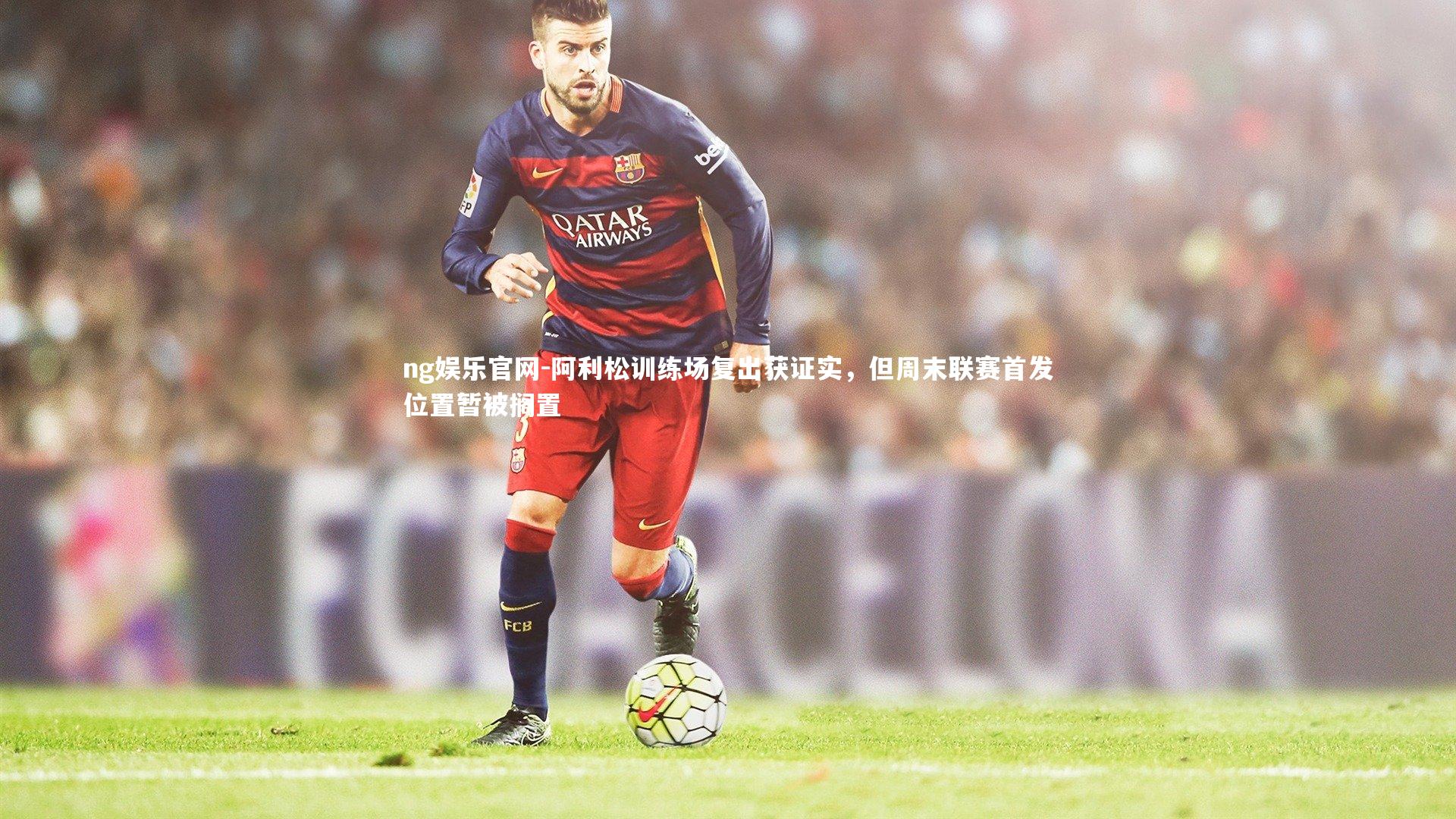 阿利松训练场复出获证实，但周末联赛首发位置暂被搁置
