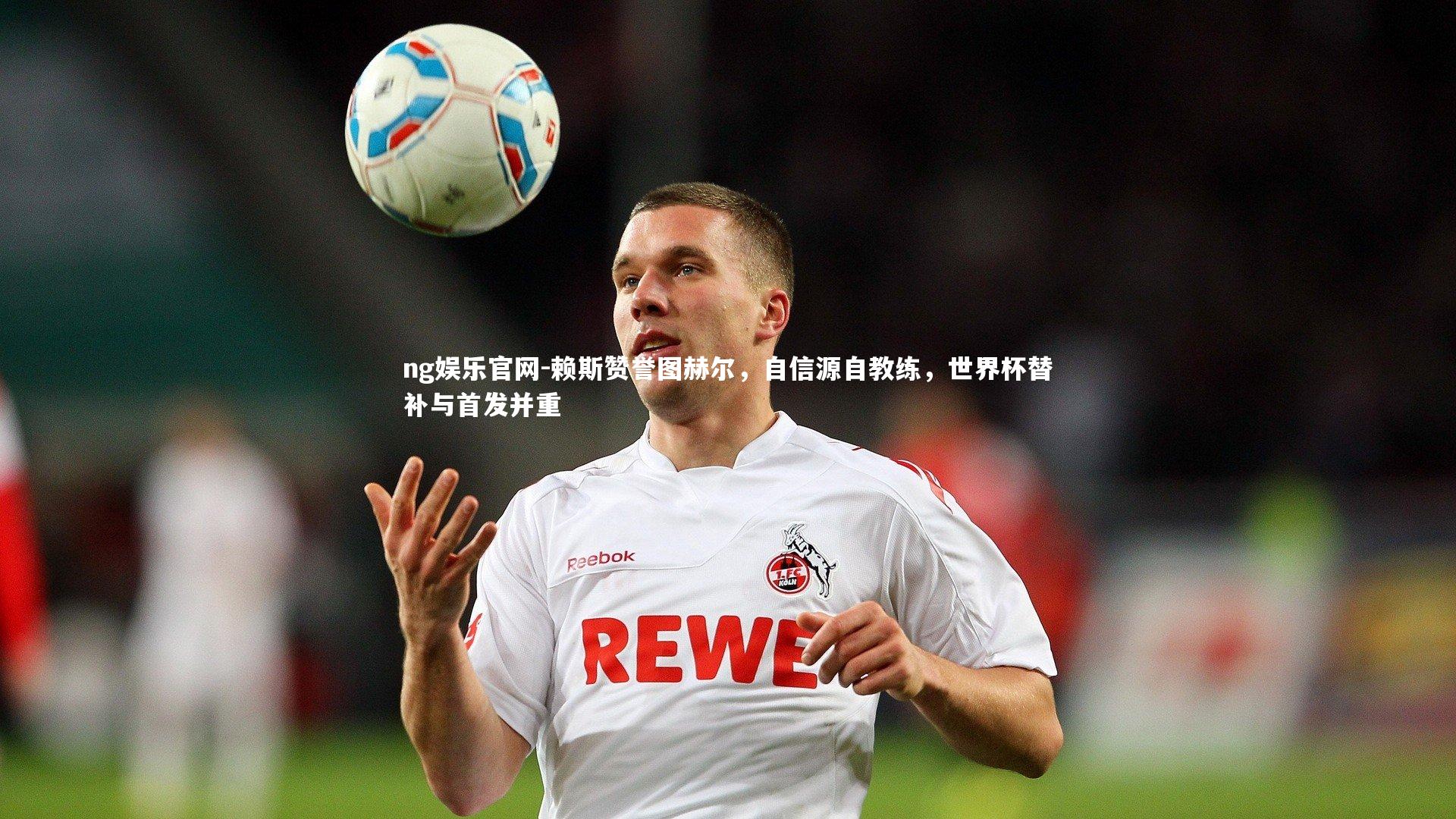 赖斯赞誉图赫尔，自信源自教练，世界杯替补与首发并重